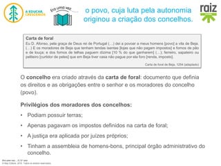 Era uma vez… 5 | 5.º ano
© Raiz Editora, 2016. Todos os direitos reservados.
o povo, cuja luta pela autonomia
originou a criação dos concelhos.
O concelho era criado através da carta de foral: documento que definia
os direitos e as obrigações entre o senhor e os moradores do concelho
(povo).
Privilégios dos moradores dos concelhos:
• Podiam possuir terras;
• Apenas pagavam os impostos definidos na carta de foral;
• A justiça era aplicada por juízes próprios;
• Tinham a assembleia de homens-bons, principal órgão administrativo do
concelho.
Carta de foral
Eu D. Afonso, pela graça de Deus rei de Portugal (…) dei a povoar a meus homens [povo] a vila de Beja.
(…) E os moradores de Beja que tenham tendas isentas [lojas que não pagam impostos] e fornos de pão
e de louça; e dos fornos de telhas paguem dízima [10 % do que ganharem] (…); ferreiro, sapateiro ou
peliteiro [curtidor de peles] que em Beja tiver casa não pague por ela foro [renda, imposto].
Carta de foral de Beja, 1254 (adaptado)
 