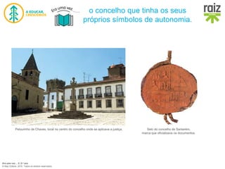 Era uma vez… 5 | 5.º ano
© Raiz Editora, 2016. Todos os direitos reservados.
o concelho que tinha os seus
próprios símbolos de autonomia.
Pelourinho de Chaves, local no centro do concelho onde se aplicava a justiça. Selo do concelho de Santarém,
marca que oficializava os documentos.
 
