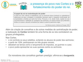 Era uma vez… 5 | 5.º ano
© Raiz Editora, 2016. Todos os direitos reservados.
a presença do povo nas Cortes e o
fortalecimento do poder do rei.
O papel do rei na centralização do poder
A partir de 1216, Afonso II estabeleceu que os senhores laicos [nobres] ou eclesiásticos
detentores de bens, privilégios e jurisdições deveriam pedir a respetiva confirmação de
propriedades e direitos por parte da Coroa. Procurou o rei, deste modo, sujeitar ao seu
reconhecimento e validação as vantagens dos senhores, ao mesmo tempo que pretendeu
limitar os roubos e abusos cometidos por estes à custa do património régio.
Rui Ramos (coord.), História de Portugal, 2009
Além da criação de concelhos e de outras medidas de centralização do poder,
a realização de Cortes também foi uma forma de os reis controlarem os
grupos privilegiados.
Nas Cortes,
• o rei controla os seus súbditos, evitando os abusos de poder dos senhores;
• a partir de 1254, participavam os três grupos sociais;
• debatiam-se temas como o lançamento de impostos, as guerras e a paz;
• o povo podia apresentar as suas queixas contra os senhores.
Os moradores dos concelhos ganham prestígio: afirma-se a burguesia.
 