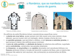 Era uma vez… 5 | 5.º ano
© Raiz Editora, 2016. Todos os direitos reservados.
o Românico, que se manifesta numa
época de guerra.
Os edifícios de estilo Românico tinham características específicas como:
• a planta em cruz latina, quase sempre com três naves (uma nave central e duas
laterais), que se cruzam com um transepto, dando à igreja a forma de cruz;
• as paredes grossas, que permitiam a defesa, e com poucas e estreitas janelas, o
que tornava o interior dos edifícios pouco luminoso;
• o arco de volta perfeita e a abóbada de berço na cobertura dos edifícios, suportada
pelos contrafortes, construídos nas paredes exteriores;
• os tímpanos, as arquivoltas e os capitéis decorados com esculturas bíblicas e os
frescos (pinturas) tinham a função de transmitir a palavra de Deus, pois a maioria das
pessoas não sabia ler nem escrever, não conhecendo os ensinamentos da Bíblia.
Planta de uma igreja românica. Características do estilo Românico. Igreja no estilo Românico.
 
