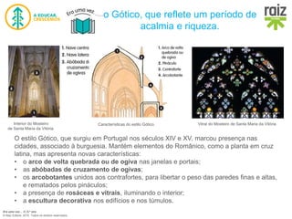 Era uma vez… 5 | 5.º ano
© Raiz Editora, 2016. Todos os direitos reservados.
o Gótico, que reflete um período de
acalmia e riqueza.
O estilo Gótico, que surgiu em Portugal nos séculos XIV e XV, marcou presença nas
cidades, associado à burguesia. Mantém elementos do Românico, como a planta em cruz
latina, mas apresenta novas características:
• o arco de volta quebrada ou de ogiva nas janelas e portais;
• as abóbadas de cruzamento de ogivas;
• os arcobotantes unidos aos contrafortes, para libertar o peso das paredes finas e altas,
e rematados pelos pináculos;
• a presença de rosáceas e vitrais, iluminando o interior;
• a escultura decorativa nos edifícios e nos túmulos.
Interior do Mosteiro
de Santa Maria da Vitória.
Características do estilo Gótico. Vitral do Mosteiro de Santa Maria da Vitória.
 