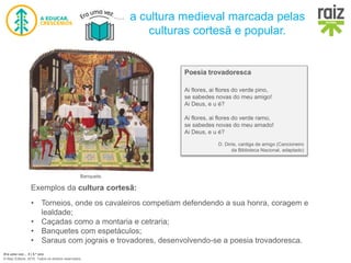 Era uma vez… 5 | 5.º ano
© Raiz Editora, 2016. Todos os direitos reservados.
Poesia trovadoresca
Ai flores, ai flores do verde pino,
se sabedes novas do meu amigo!
Ai Deus, e u é?
Ai flores, ai flores do verde ramo,
se sabedes novas do meu amado!
Ai Deus, e u é?
D. Dinis, cantiga de amigo (Cancioneiro
da Biblioteca Nacional, adaptado)
Banquete.
Exemplos da cultura cortesã:
• Torneios, onde os cavaleiros competiam defendendo a sua honra, coragem e
lealdade;
• Caçadas como a montaria e cetraria;
• Banquetes com espetáculos;
• Saraus com jograis e trovadores, desenvolvendo-se a poesia trovadoresca.
a cultura medieval marcada pelas
culturas cortesã e popular.
 