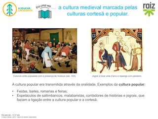 Era uma vez… 5 | 5.º ano
© Raiz Editora, 2016. Todos os direitos reservados.
a cultura medieval marcada pelas
culturas cortesã e popular.
Convívio entre populares com a presença de músicos (séc. XVI). Jogral a tocar viola d'arco e rapariga com pandeiro.
A cultura popular era transmitida através da oralidade. Exemplos da cultura popular:
• Festas, bailes, romarias e feiras;
• Espetáculos de saltimbancos, malabaristas, contadores de histórias e jograis, que
faziam a ligação entre a cultura popular e a cortesã.
 