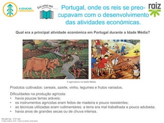 Era uma vez… 5 | 5.º ano
© Raiz Editora, 2016. Todos os direitos reservados.
Portugal, onde os reis se preo-
cupavam com o desenvolvimento
das atividades económicas.
Qual era a principal atividade económica em Portugal durante a Idade Média?
Produtos cultivados: cereais, azeite, vinho, legumes e frutos variados.
Dificuldades na produção agrícola:
• havia poucas terras aráveis;
• os instrumentos agrícolas eram feitos de madeira e pouco resistentes;
• as técnicas utilizadas eram rudimentares: a terra era mal trabalhada e pouco adubada;
• havia anos de grandes secas ou de chuva intensa.
A agricultura na Idade Média
 