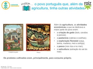 Era uma vez… 5 | 5.º ano
© Raiz Editora, 2016. Todos os direitos reservados.
Além da agricultura, as atividades
económicas a que se dedicava a
maior parte do povo eram:
• a criação de gado (bois, cavalos
e porcos);
• a pastorícia (cabras e ovelhas);
• a exploração florestal (caça,
lenha, madeira, mel e cortiça);
• a pesca (nos rios e no mar);
• a salicultura (extração do sal do
mar).
Criação de gado Pesca
Os produtos cultivados eram, principalmente, para consumo próprio.
o povo português que, além da
agricultura, tinha outras atividades.
 