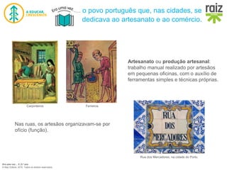 Era uma vez… 5 | 5.º ano
© Raiz Editora, 2016. Todos os direitos reservados.
o povo português que, nas cidades, se
dedicava ao artesanato e ao comércio.
Carpinteiros Ferreiros
Artesanato ou produção artesanal:
trabalho manual realizado por artesãos
em pequenas oficinas, com o auxílio de
ferramentas simples e técnicas próprias.
Nas ruas, os artesãos organizavam-se por
ofício (função).
Rua dos Mercadores, na cidade do Porto.
 