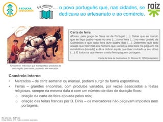Era uma vez… 5 | 5.º ano
© Raiz Editora, 2016. Todos os direitos reservados.
Almocreve: indivíduo que transportava produtos de
uma região para outra, podendo ser mercador.
Carta de feira
Afonso, pela graça de Deus rei de Portugal (…). Sabei que eu mando
que se faça quatro vezes no ano (…) uma feira (…) no meu castelo de
Guimarães e que cada feira dure quatro dias (…). Determino que todo
aquele que fizer mal aos homens que vierem a esta feira me paguem mil
morabitinos [moeda] e dê a dobrar aquilo que tiver roubado a seu dono
(…). E todos os que vierem a esta feira paguem portagem.
Carta de feira de Guimarães, D. Afonso III, 1258 (adaptado)
Comércio interno
• Mercados – de cariz semanal ou mensal, podiam surgir de forma espontânea.
• Feiras – grandes encontros, com produtos variados, por vezes associados a festas
religiosas, sempre na mesma data e com um número de dias de duração fixos:
o criação da carta de feira apoiada pelos reis;
o criação das feiras francas por D. Dinis – os mercadores não pagavam impostos nem
portagens.
o povo português que, nas cidades, se
dedicava ao artesanato e ao comércio.
 