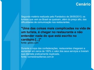 Segundo matéria realizada pelo Fantástico de 26/05/2013, os
turistas que vem ao Brasil se queixam, além do preço alto, das
dificuldades de comunicação nos restaurantes.
"Uma das coisas mais complicadas na vida de
um turista, é chegar no restaurante e não
entender nada do que está escrito no
cardápio.[...]"
fonte: globo.com
Durante a copa das confederações, restaurantes chegaram a
aumentar em cerca de 150% o valor dos seus serviços e tiveram
sua clientela praticamente duplicada.
fonte: correiobraziliense.com.br
Cenário
 