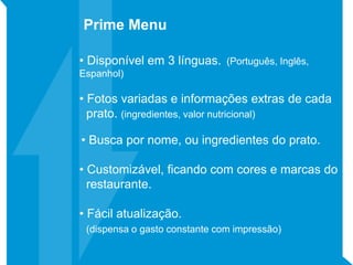 • Disponível em 3 línguas. (Português, Inglês,
Espanhol)
• Fotos variadas e informações extras de cada
prato. (ingredientes, valor nutricional)
• Busca por nome, ou ingredientes do prato.
• Customizável, ficando com cores e marcas do
restaurante.
• Fácil atualização.
(dispensa o gasto constante com impressão)
Prime Menu
 