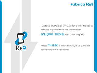 Fábrica Re9
Fundada em Maio de 2013, a Re9 é uma fábrica de
software especializada em desenvolver
soluções mobile para o seu negócio.
Nossa missão é levar tecnologia de ponta da
academia para a sociedade.
 