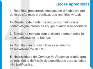 Lições aprendidas
1- Reuniões presenciais focadas em um objetivo pré-
definido são mais produtivas que reuniões virtuais.
2- Cliente pode mudar os requisitos, melhorar a
comunicação interna na equipe quando isso acontece.
3- Estreitar o contato com o cliente e tentar deixa-lo
mais participativo na fábrica.
4- Contato com outras Fábricas ajudou no
desenvolvimento da Re9.
5- Necessidade de Controle de Presença criado para
as reuniões e definição de penalidades para as faltas
não justificadas.
 