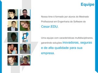 Equipe
Nosso time é formado por alunos do Mestrado
Profissional em Engenharia de Software do
Cesar.EDU.
Uma equipe com características multidisciplinares,
garantindo soluções inovadoras, seguras
e de alta qualidade para sua
empresa.
 