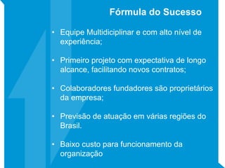 • Equipe Multidiciplinar e com alto nível de
experiência;
• Primeiro projeto com expectativa de longo
alcance, facilitando novos contratos;
• Colaboradores fundadores são proprietários
da empresa;
• Previsão de atuação em várias regiões do
Brasil.
• Baixo custo para funcionamento da
organização
Fórmula do Sucesso
 