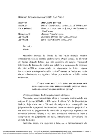 RECURSO EXTRAORDINÁRIO 939.071 SÃO PAULO
RELATOR : MIN. DIAS TOFFOLI
RECTE.(S) :MINISTÉRIO PÚBLICO DO ESTADO DE SÃO PAULO
PROC.(A/S)(ES) :PROCURADOR-GERAL DE JUSTIÇA DO ESTADO DE
SÃO PAULO
RECDO.(A/S) :THALES FERRI SCHOEDL
ADV.(A/S) :RODRIGO OTAVIO BRETAS MARZAGAO
ADV.(A/S) :LUIS FELIPE BRETAS MARZAGAO
DECISÃO:
Vistos.
Ministério Público do Estado de São Paulo interpõe recurso
extraordinário contra acórdão proferido pelo Órgão Especial do Tribunal
de Justiça daquele Estado que não conheceu do agravo regimental
interposto da decisão do relator que indeferiu a suspensão do processo
(fl. 1861 e-STJ) e, prosseguindo no julgamento do feito, julgou
improcedente a ação penal movida contra Promotor de Justiça, em razão
do reconhecimento da legítima defesa, por meio de acórdão assim
ementado:
“COMPROVADO QUE O RÉU USOU MODERAMENTE DOS
MEIOS NECESSÁRIOS PARA REPELIR AGRESSÃO INJUSTA E ATUAL,
IMPÕE-SE A ABSOLVIÇÃO POR LEGÍTIMA DEFESA”.
Opostos embargos de declaração, foram rejeitados.
Nas razões do extraordinário, alega o recorrente contrariedade aos
artigos 5º, inciso XXXVIII, e 102, inciso I, alínea “r”, da Constituição
Federal, haja vista que o Tribunal de origem teria prosseguido no
julgamento da ação penal, muito embora ciente de questão prejudicial a
ser resolvida no julgamento de mandado de segurança impetrado no
Supremo Tribunal Federal, a qual teria necessária repercussão sobre a
competência do julgamento do feito, influenciando diretamente na
decisão de mérito.
Pretende, assim, seja suspenso o feito até o pronunciamento do
Documento assinado digitalmente conforme MP n° 2.200-2/2001 de 24/08/2001, que institui a Infraestrutura de Chaves Públicas Brasileira - ICP-Brasil. O
documento pode ser acessado no endereço eletrônico http://www.stf.jus.br/portal/autenticacao/ sob o número 14576996.
 