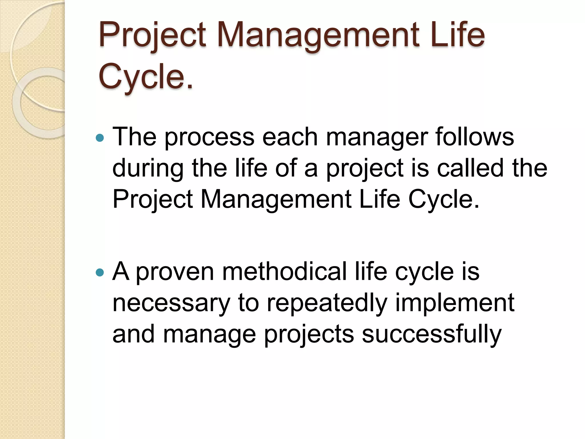 Project Management Life
Cycle.
 The process each manager follows
during the life of a project is called the
Project Management Life Cycle.
 A proven methodical life cycle is
necessary to repeatedly implement
and manage projects successfully
 