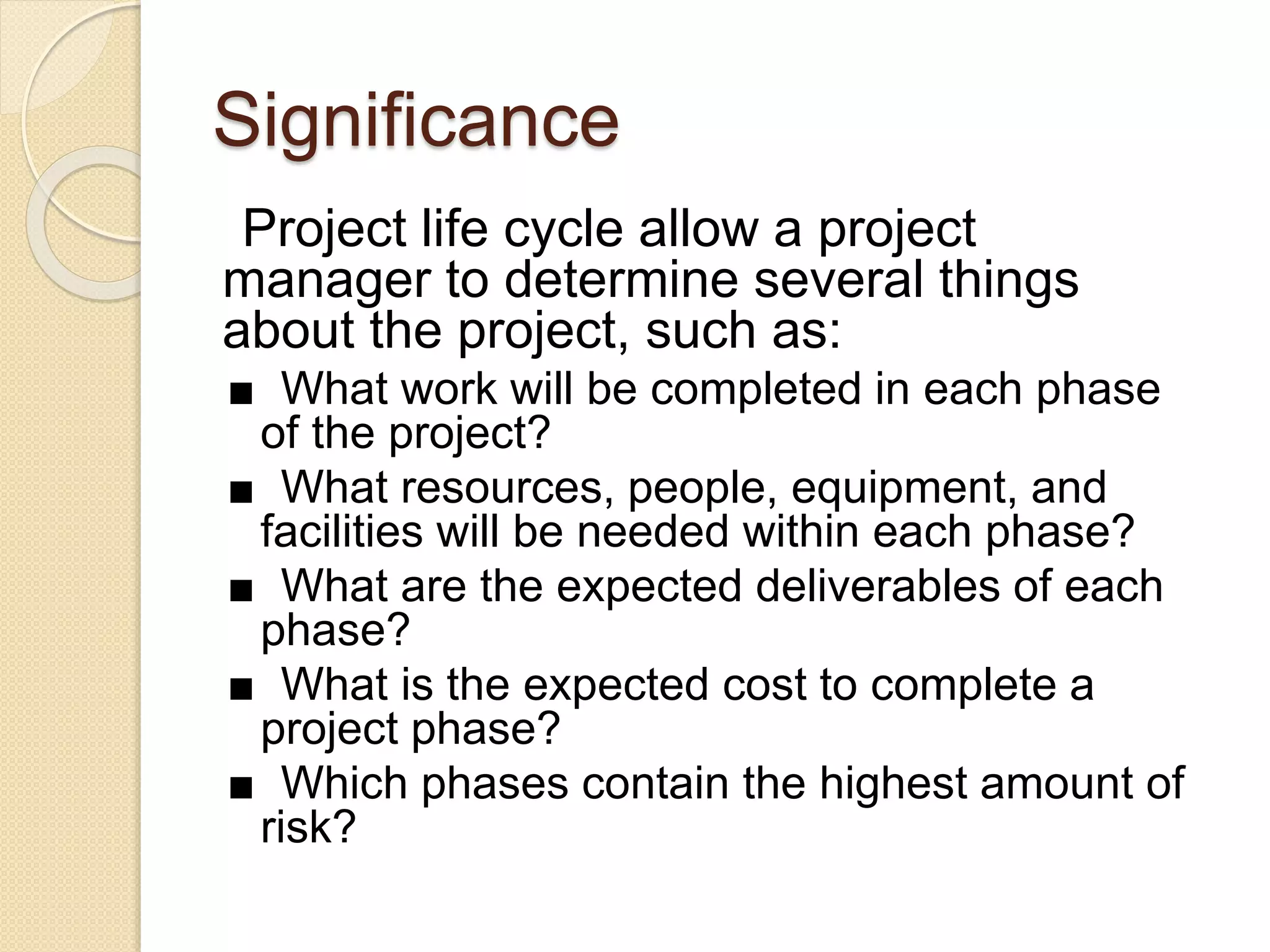 Significance
Project life cycle allow a project
manager to determine several things
about the project, such as:
■ What work will be completed in each phase
of the project?
■ What resources, people, equipment, and
facilities will be needed within each phase?
■ What are the expected deliverables of each
phase?
■ What is the expected cost to complete a
project phase?
■ Which phases contain the highest amount of
risk?
 
