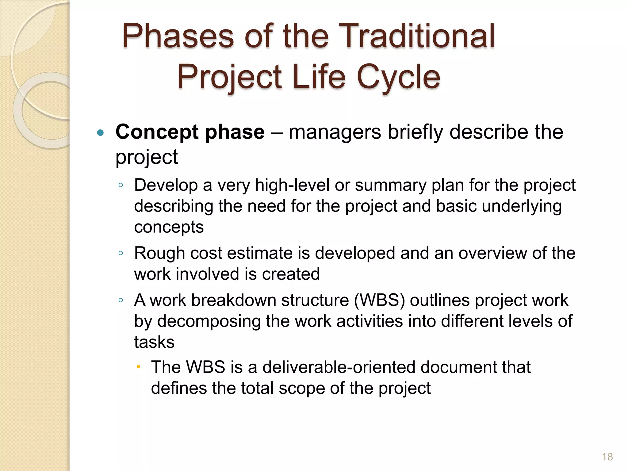 Phases of the Traditional
Project Life Cycle
 Concept phase – managers briefly describe the
project
◦ Develop a very high-level or summary plan for the project
describing the need for the project and basic underlying
concepts
◦ Rough cost estimate is developed and an overview of the
work involved is created
◦ A work breakdown structure (WBS) outlines project work
by decomposing the work activities into different levels of
tasks
 The WBS is a deliverable-oriented document that
defines the total scope of the project
18
 