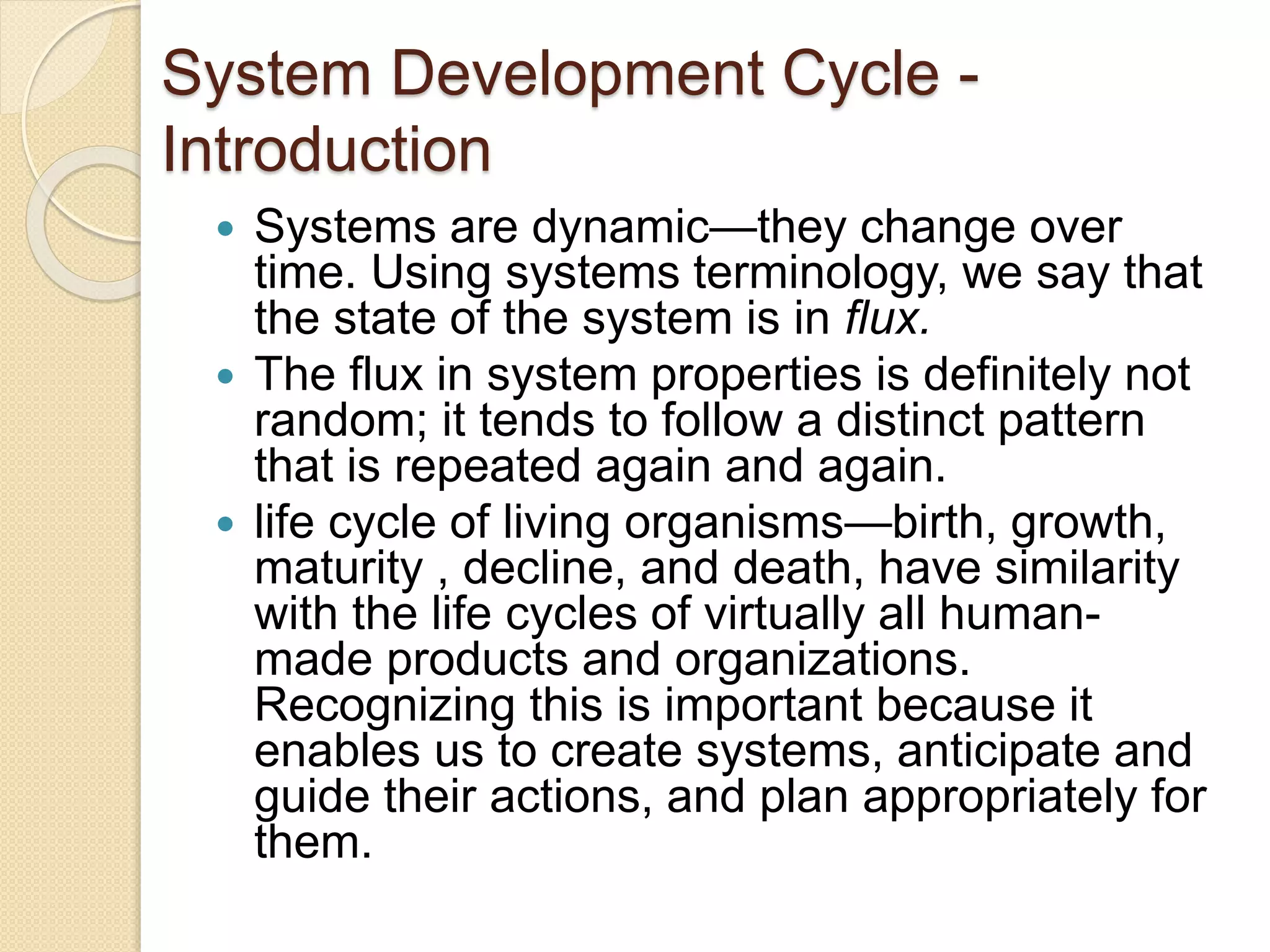System Development Cycle -
Introduction
 Systems are dynamic—they change over
time. Using systems terminology, we say that
the state of the system is in flux.
 The flux in system properties is definitely not
random; it tends to follow a distinct pattern
that is repeated again and again.
 life cycle of living organisms—birth, growth,
maturity , decline, and death, have similarity
with the life cycles of virtually all human-
made products and organizations.
Recognizing this is important because it
enables us to create systems, anticipate and
guide their actions, and plan appropriately for
them.
 