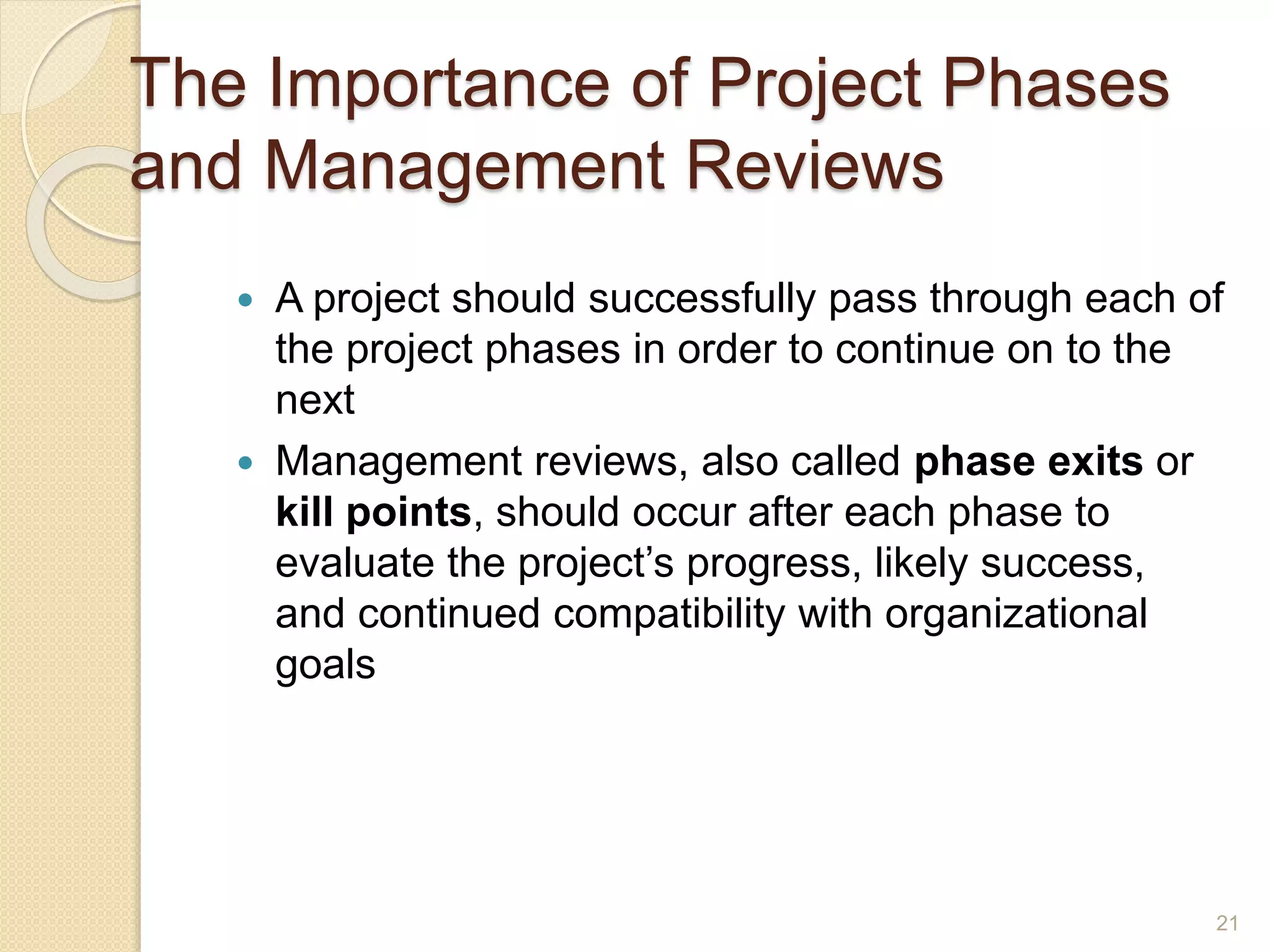 The Importance of Project Phases
and Management Reviews
 A project should successfully pass through each of
the project phases in order to continue on to the
next
 Management reviews, also called phase exits or
kill points, should occur after each phase to
evaluate the project’s progress, likely success,
and continued compatibility with organizational
goals
21
 