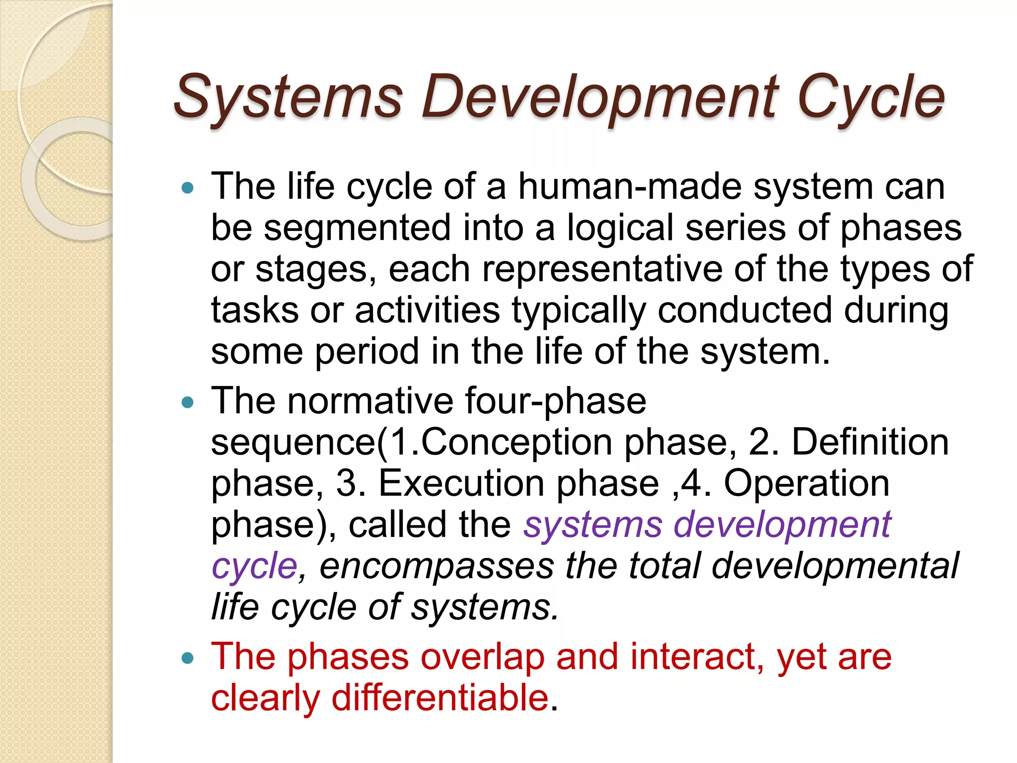 Systems Development Cycle
 The life cycle of a human-made system can
be segmented into a logical series of phases
or stages, each representative of the types of
tasks or activities typically conducted during
some period in the life of the system.
 The normative four-phase
sequence(1.Conception phase, 2. Definition
phase, 3. Execution phase ,4. Operation
phase), called the systems development
cycle, encompasses the total developmental
life cycle of systems.
 The phases overlap and interact, yet are
clearly differentiable.
 