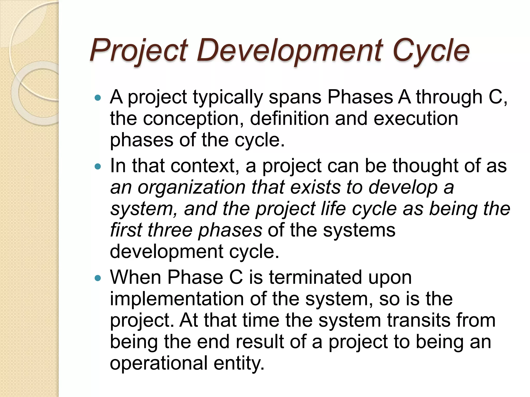 Project Development Cycle
 A project typically spans Phases A through C,
the conception, definition and execution
phases of the cycle.
 In that context, a project can be thought of as
an organization that exists to develop a
system, and the project life cycle as being the
first three phases of the systems
development cycle.
 When Phase C is terminated upon
implementation of the system, so is the
project. At that time the system transits from
being the end result of a project to being an
operational entity.
 