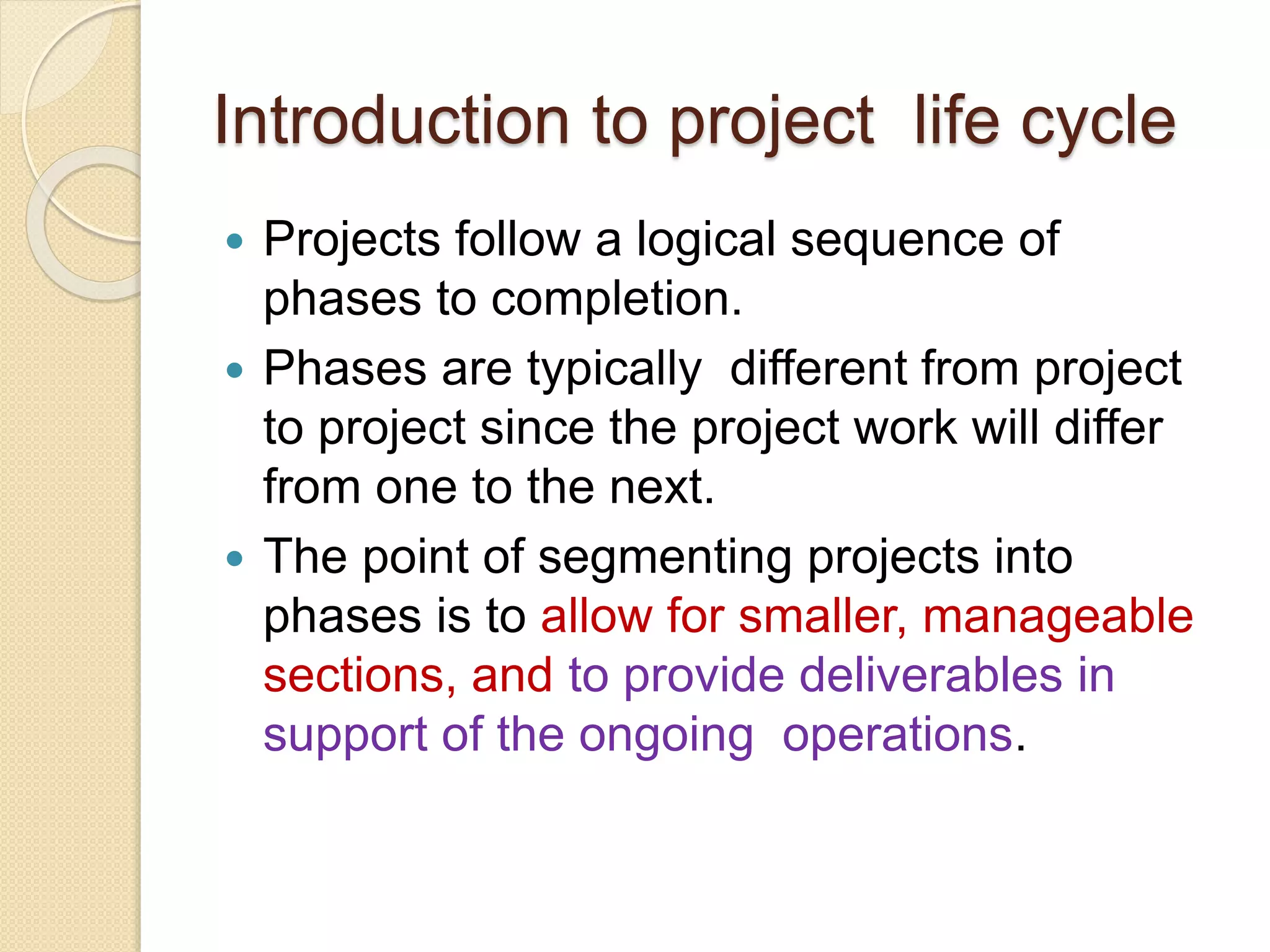 Introduction to project life cycle
 Projects follow a logical sequence of
phases to completion.
 Phases are typically different from project
to project since the project work will differ
from one to the next.
 The point of segmenting projects into
phases is to allow for smaller, manageable
sections, and to provide deliverables in
support of the ongoing operations.
 