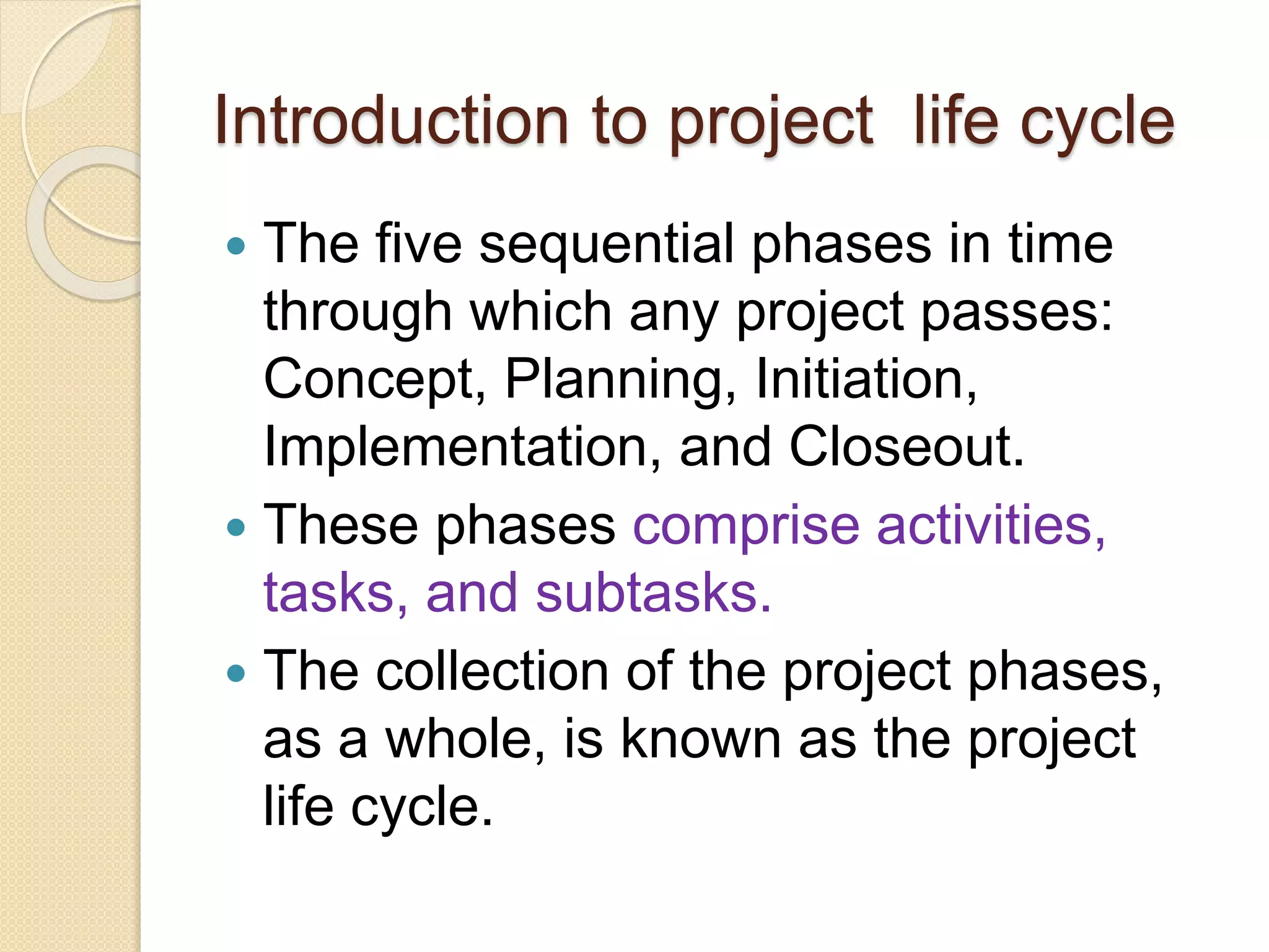 Introduction to project life cycle
 The five sequential phases in time
through which any project passes:
Concept, Planning, Initiation,
Implementation, and Closeout.
 These phases comprise activities,
tasks, and subtasks.
 The collection of the project phases,
as a whole, is known as the project
life cycle.
 