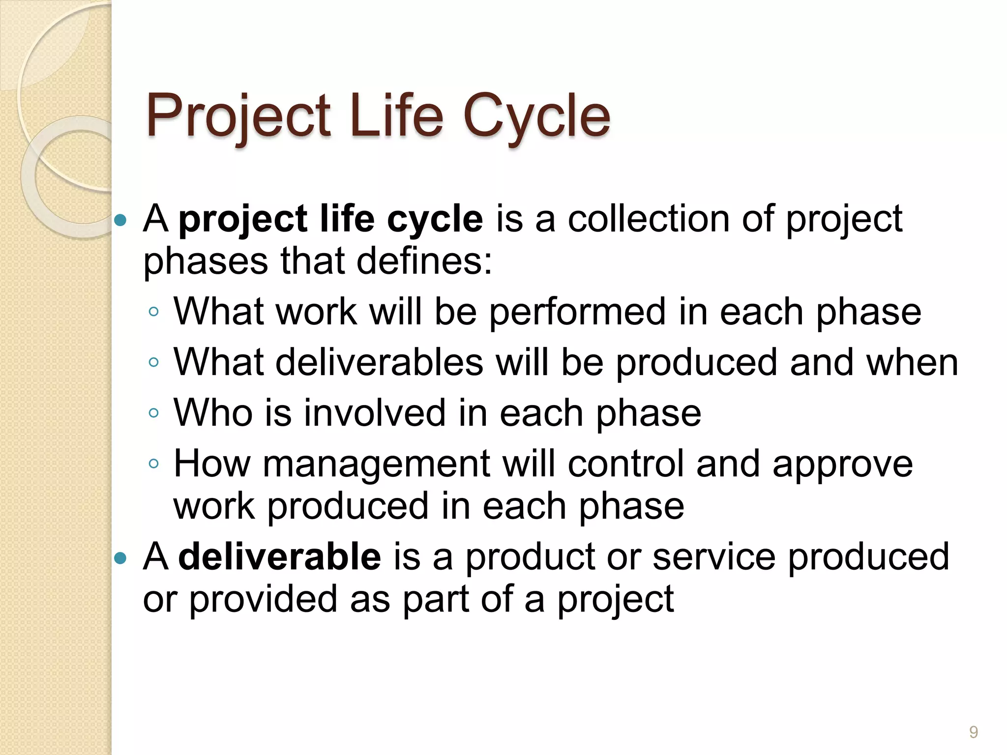 Project Life Cycle
 A project life cycle is a collection of project
phases that defines:
◦ What work will be performed in each phase
◦ What deliverables will be produced and when
◦ Who is involved in each phase
◦ How management will control and approve
work produced in each phase
 A deliverable is a product or service produced
or provided as part of a project
9
 