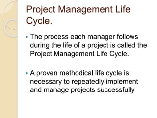 Project Management Life
Cycle.
 The process each manager follows
during the life of a project is called the
Project Management Life Cycle.
 A proven methodical life cycle is
necessary to repeatedly implement
and manage projects successfully
 