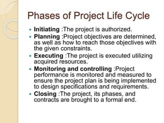 Phases of Project Life Cycle
 Initiating :The project is authorized.
 Planning :Project objectives are determined,
as well as how to reach those objectives with
the given constraints.
 Executing :The project is executed utilizing
acquired resources.
 Monitoring and controlling :Project
performance is monitored and measured to
ensure the project plan is being implemented
to design specifications and requirements.
 Closing :The project, its phases, and
contracts are brought to a formal end.
 