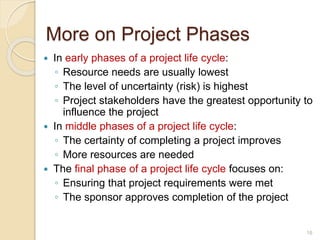 More on Project Phases
 In early phases of a project life cycle:
◦ Resource needs are usually lowest
◦ The level of uncertainty (risk) is highest
◦ Project stakeholders have the greatest opportunity to
influence the project
 In middle phases of a project life cycle:
◦ The certainty of completing a project improves
◦ More resources are needed
 The final phase of a project life cycle focuses on:
◦ Ensuring that project requirements were met
◦ The sponsor approves completion of the project
16
 
