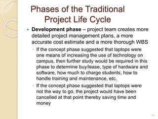 Phases of the Traditional
Project Life Cycle
 Development phase – project team creates more
detailed project management plans, a more
accurate cost estimate and a more thorough WBS
◦ If the concept phase suggested that laptops were
one means of increasing the use of technology on
campus, then further study would be required in this
phase to determine buy/lease, type of hardware and
software, how much to charge students, how to
handle training and maintenance, etc.
◦ If the concept phase suggested that laptops were
not the way to go, the project would have been
cancelled at that point thereby saving time and
money
19
 