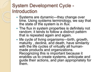 System Development Cycle -
Introduction
 Systems are dynamic—they change over
time. Using systems terminology, we say that
the state of the system is in flux.
 The flux in system properties is definitely not
random; it tends to follow a distinct pattern
that is repeated again and again.
 life cycle of living organisms—birth, growth,
maturity , decline, and death, have similarity
with the life cycles of virtually all human-
made products and organizations.
Recognizing this is important because it
enables us to create systems, anticipate and
guide their actions, and plan appropriately for
them.
 