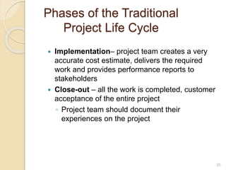 Phases of the Traditional
Project Life Cycle
 Implementation– project team creates a very
accurate cost estimate, delivers the required
work and provides performance reports to
stakeholders
 Close-out – all the work is completed, customer
acceptance of the entire project
◦ Project team should document their
experiences on the project
20
 