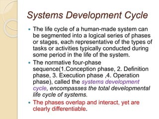Systems Development Cycle
 The life cycle of a human-made system can
be segmented into a logical series of phases
or stages, each representative of the types of
tasks or activities typically conducted during
some period in the life of the system.
 The normative four-phase
sequence(1.Conception phase, 2. Definition
phase, 3. Execution phase ,4. Operation
phase), called the systems development
cycle, encompasses the total developmental
life cycle of systems.
 The phases overlap and interact, yet are
clearly differentiable.
 