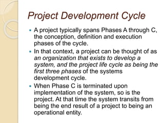 Project Development Cycle
 A project typically spans Phases A through C,
the conception, definition and execution
phases of the cycle.
 In that context, a project can be thought of as
an organization that exists to develop a
system, and the project life cycle as being the
first three phases of the systems
development cycle.
 When Phase C is terminated upon
implementation of the system, so is the
project. At that time the system transits from
being the end result of a project to being an
operational entity.
 