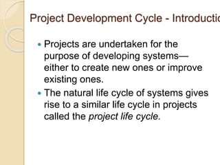 Project Development Cycle - Introductio
 Projects are undertaken for the
purpose of developing systems—
either to create new ones or improve
existing ones.
 The natural life cycle of systems gives
rise to a similar life cycle in projects
called the project life cycle.
 