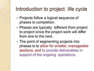 Introduction to project life cycle
 Projects follow a logical sequence of
phases to completion.
 Phases are typically different from project
to project since the project work will differ
from one to the next.
 The point of segmenting projects into
phases is to allow for smaller, manageable
sections, and to provide deliverables in
support of the ongoing operations.
 