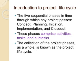 Introduction to project life cycle
 The five sequential phases in time
through which any project passes:
Concept, Planning, Initiation,
Implementation, and Closeout.
 These phases comprise activities,
tasks, and subtasks.
 The collection of the project phases,
as a whole, is known as the project
life cycle.
 