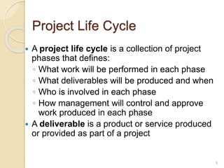 Project Life Cycle
 A project life cycle is a collection of project
phases that defines:
◦ What work will be performed in each phase
◦ What deliverables will be produced and when
◦ Who is involved in each phase
◦ How management will control and approve
work produced in each phase
 A deliverable is a product or service produced
or provided as part of a project
9
 