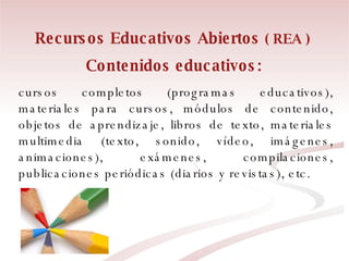 Contenidos educativos:   cursos completos (programas educativos), materiales para cursos, módulos de contenido, objetos de aprendizaje, libros de texto, materiales multimedia (texto, sonido, vídeo, imágenes, animaciones), exámenes, compilaciones, publicaciones periódicas (diarios y revistas), etc. Recursos Educativos Abiertos  ( REA ) 