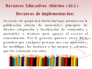 Recursos de implementación:   Licencias de propiedad intelectual que promuevan la publicación abierta de materiales; principios de diseño; adaptación y localización de contenido; y materiales o técnicas para apoyar el acceso al conocimiento. Por lo general, quienes crean REA, permiten que cualquier persona use sus materiales, los modifique, los traduzca o los mejore y, además, que los comparta con otros.  Recursos Educativos Abiertos  ( REA ) 