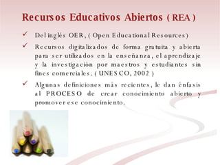 Recursos Educativos Abiertos  ( REA ) Del inglés OER, ( Open Educational Resources) Recursos digitalizados de forma gratuita y abierta para ser utilizados en la enseñanza, el aprendizaje y la investigación por maestros y estudiantes sin fines comerciales. ( UNESCO, 2002 )  Algunas definiciones más recientes, le dan énfasis al  PROCESO  de crear conocimiento abierto y promover ese conocimiento. 