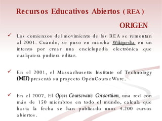 Recursos Educativos Abiertos  ( REA ) Los comienzos del movimiento de los REA se remontan al 2001. Cuando, se puso en marcha  Wikipedia  en un intento por crear una enciclopedia electrónica que cualquiera pudiera editar.  En el 2001, el  Massachusetts Institute of Technology   (MIT)  presentó su proyecto OpenCourseWare.  En el 2007, El  Open Courseware Consortium , una red con más de 150 miembros en todo el mundo, calcula que hasta la fecha se han publicado unos 4.200 cursos abiertos. ORIGEN  