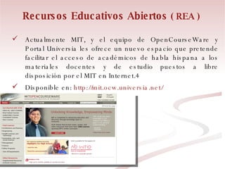 Recursos Educativos Abiertos  ( REA ) Actualmente MIT, y el equipo de OpenCourseWare y Portal Universia les ofrece un nuevo espacio que pretende facilitar el acceso de académicos de habla hispana a los materiales docentes y de estudio puestos a libre disposición por el MIT en Internet.4 Disponible en:  http://mit.ocw.universia.net/ 