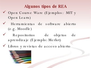Algunos tipos de REA Open Course Ware (Ejemplos:  MIT y Open Learn) Herramientas de software abierto (e.g. Moodle) Repositorios  de objetos de aprendizaje (Ejemplo: Merlot)  Libros y revistas de acceso abierto 