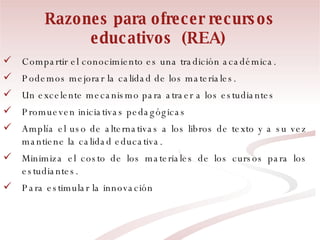 Razones para ofrecer recursos educativos  (REA)   Compartir el conocimiento es una tradición académica.  Podemos mejorar la calidad de los materiales. Un excelente mecanismo para atraer a los estudiantes Promueven iniciativas pedagógicas Amplía el uso de alternativas a los libros de texto y a su vez mantiene la calidad educativa. Minimiza el costo de los materiales de los cursos para los estudiantes. Para estimular la innovación 