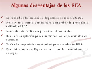 Algunas desventajas de los REA La calidad de los materiales disponibles es inconsistente. No hay una norma común para comprobar la precisión y calidad del REA. Necesidad de verificar la precisión del contenido. Requiere adaptación para cumplir con los requerimientos del currículo. Varían los requerimientos técnicos para acceder los REA. Determinismo tecnológico creado por la herramienta de entrega. 