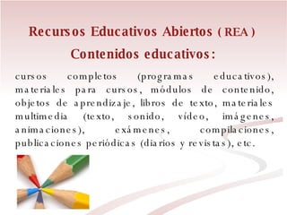 Contenidos educativos:   cursos completos (programas educativos), materiales para cursos, módulos de contenido, objetos de aprendizaje, libros de texto, materiales multimedia (texto, sonido, vídeo, imágenes, animaciones), exámenes, compilaciones, publicaciones periódicas (diarios y revistas), etc. Recursos Educativos Abiertos  ( REA ) 