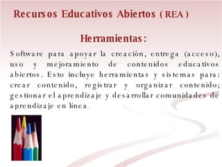 Herramientas:  Software para apoyar la creación, entrega (acceso), uso y mejoramiento de contenidos educativos abiertos. Esto incluye herramientas y sistemas para: crear contenido, registrar y organizar contenido; gestionar el aprendizaje y desarrollar comunidades de aprendizaje en línea . Recursos Educativos Abiertos  ( REA ) 